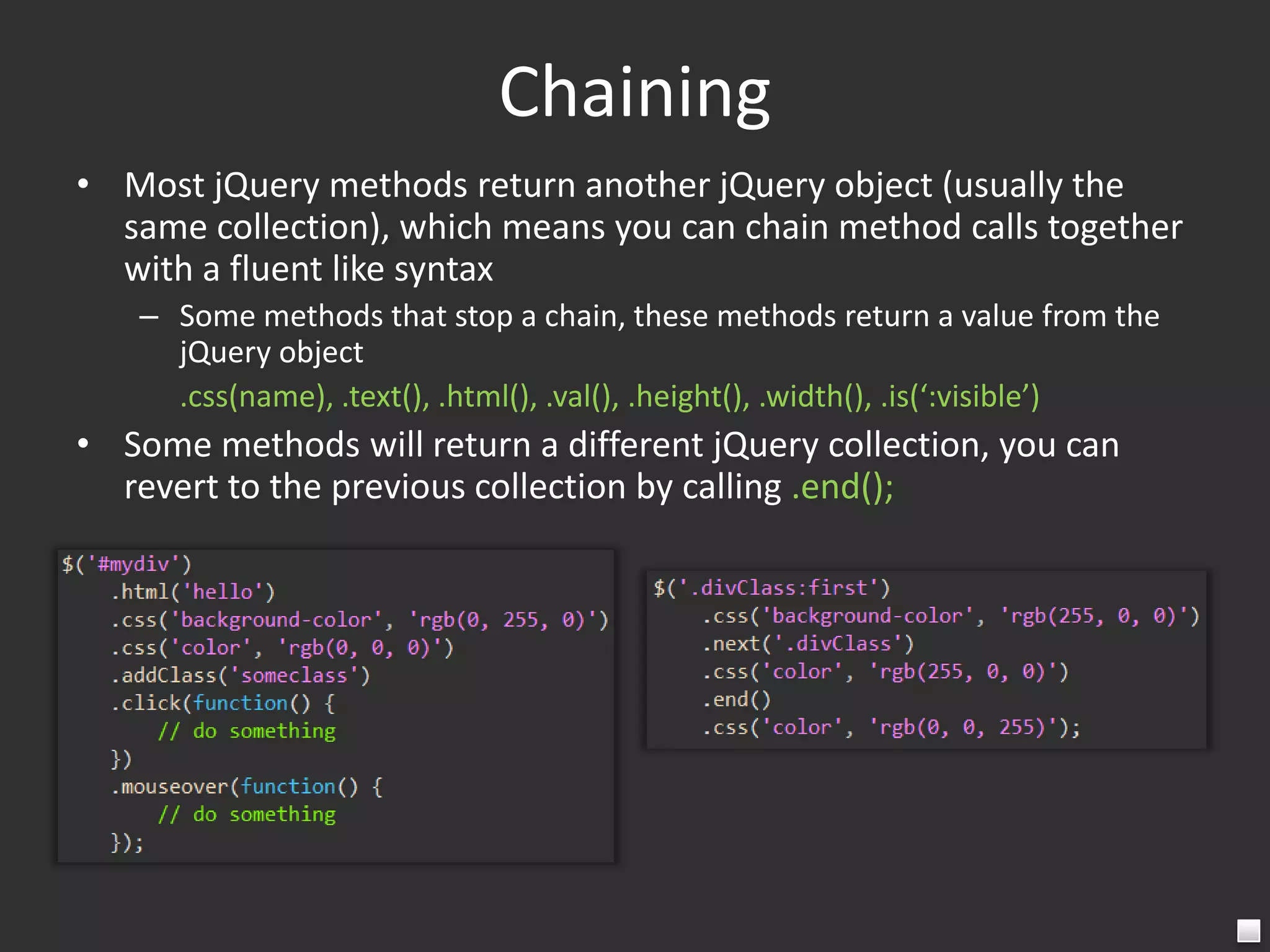 ChainingMost jQuery methods return another jQuery object (usually the same collection), which means you can chain method calls together with a fluent like syntaxSome methods that stop a chain, these methods return a value from the jQuery object	.css(name), .text(), .html(), .val(), .height(), .width(), .is(‘:visible’)Some methods will return a different jQuery collection, you can revert to the previous collection by calling .end();