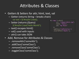 Attributes & ClassesGetters & Setters for attr, html, text, valGetter (returns String – breaks chain)var text = $(‘#myDiv’).text();Setter (returns jQuery)$(‘#myDiv’).text(‘Hello World!’);text() escapes html()val() used with inputsattr() can take JSONAdd, Remove for Attributes & Classes.removeAttr(‘someAttr’);.addClass(‘someClass’);.removeClass(‘someClass’);.toggleClass(‘someClass’);