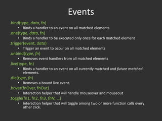 Events.bind(type, data, fn)Binds a handler to an event on all matched elements.one(type, data, fn)Binds a handler to be executed only once for each matched element.trigger(event, data)Trigger an event to occur on all matched elements.unbind(type, fn)Removes event handlers from all matched elements.live(type, fn)Binds a handler to an event on all currently matched and future matched elements..die(type, fn)Removes a bound live event..hover(fnOver, fnOut)Interaction helper that will handle mouseover and mouseout.toggle(fn1, fn2, fn3, fnN, …)Interaction helper that will toggle among two or more function calls every other click.Event Helpers	blur, change, click, dblclick, error, focus, keydown, keypress, keyup, load, mousedown, mouseenter, mouseleave, mousemove, mouseup, resize, scroll, select, submit, unload