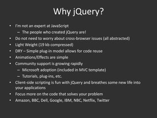 Why jQuery?I’m not an expert at JavaScriptThe people who created jQuery are!Do not need to worry about cross-browser issues (all abstracted)Light Weight (19 kb compressed)DRY – Simple plug-in model allows for code reuseAnimations/Effects are simpleCommunity support is growing rapidlyMicrosoft adoption (included in MVC template)Tutorials, plug-ins, etc.Client-side scripting is fun with jQuery and breathes some new life into your applicationsFocus more on the code that solves your problemAmazon, BBC, Dell, Google, IBM, NBC, Netflix, Twitter