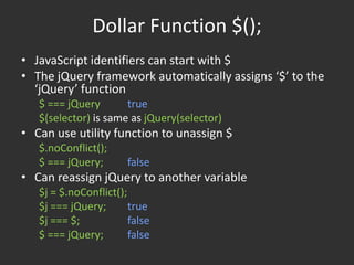 Dollar Function $();JavaScript identifiers can start with $The jQuery framework automatically assigns ‘$’ to the ‘jQuery’ function$ === jQuerytrue$(selector) is same as jQuery(selector)Can use utility function to unassign $$.noConflict();$ === jQuery;	falseCan reassign jQuery to another variable$j = $.noConflict();	$j === jQuery;	true$j === $;		false$ === jQuery;	false