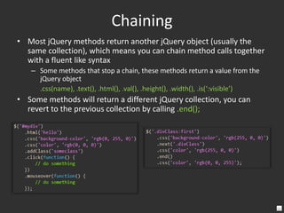 ChainingMost jQuery methods return another jQuery object (usually the same collection), which means you can chain method calls together with a fluent like syntaxSome methods that stop a chain, these methods return a value from the jQuery object	.css(name), .text(), .html(), .val(), .height(), .width(), .is(‘:visible’)Some methods will return a different jQuery collection, you can revert to the previous collection by calling .end();