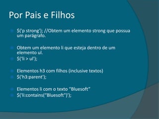 Por Pais e Filhos
   $('p strong'); //Obtem um elemento strong que possua
    um parágrafo.

   Obtem um elemento li que esteja dentro de um
    elemento ul.
   $(‘li > ul');

   Elementos h3 com filhos (inclusive textos)
   $('h3:parent');

   Elementos li com o texto “Bluesoft”
   $('li:contains(“Bluesoft")');
 