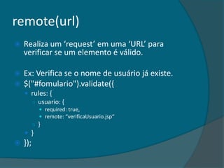 remote(url)
   Realiza um ‘request’ em uma ‘URL’ para
    verificar se um elemento é válido.

   Ex: Verifica se o nome de usuário já existe.
   $("#fomulario").validate({
     rules: {
      ○ usuario: {
             required: true,
             remote: “verificaUsuario.jsp“
          ○ }
     }
   });
 