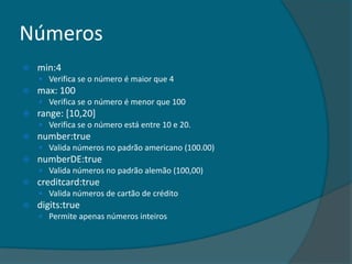 Números
   min:4
     Verifica se o número é maior que 4
   max: 100
     Verifica se o número é menor que 100
   range: [10,20]
     Verifica se o número está entre 10 e 20.
   number:true
     Valida números no padrão americano (100.00)
   numberDE:true
     Valida números no padrão alemão (100,00)
   creditcard:true
     Valida números de cartão de crédito
   digits:true
     Permite apenas números inteiros
 
