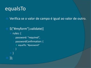 equalsTo
   Verifica se o valor de campo é igual ao valor de outro.

   $("#myform").validate({
     rules: {
      ○ password: "required",
      ○ passwordConfirmation: {
             equalTo: "#password“
          ○ }
     }
   });
 