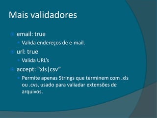 Mais validadores
   email: true
     Valida endereços de e-mail.
   url: true
     Valida URL’s
   accept: "xls|csv“
     Permite apenas Strings que terminem com .xls
      ou .cvs, usado para valiadar extensões de
      arquivos.
 