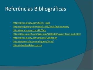 Referências Bibliográficas

   http://docs.jquery.com/Main_Page
   http://dev.jquery.com/view/trunk/tools/api-browser/
   http://docs.jquery.com/UI/Tabs
   http://blogs.pathf.com/agileajax/2008/03/jquery-form-and.html
   http://docs.jquery.com/Plugins/Validation
   http://www.malsup.com/jquery/form/
   http://simplesideias.com.br
 