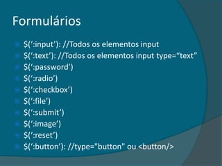 Formulários
   $(‘:input’): //Todos os elementos input
   $(‘:text’): //Todos os elementos input type=“text”
   $(‘:password’)
   $(‘:radio’)
   $(‘:checkbox’)
   $(‘:file’)
   $(‘:submit’)
   $(‘:image’)
   $(‘:reset’)
   $(‘:button’): //type="button" ou <button/>
 