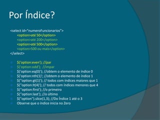 Por Índice?
<select id=“numeroFuncionarios”>
    <option>até 50</option>
    <option>até 200</option>
    <option>até 500</option>
    <option>500 ou mais</option>
</select>

   $('option:even'); //par
   $('option:odd'); //impar
   $('option:eq(0)'); //obtem o elemento de índice 0
   $('option:nth(1)'; //obtem o elemento de índice 1
   $(''option:gt(1)'); // todos com índices maiores que 1
   $(''option:lt(4)'); // todos com índices menores que 4
   $(‘'option:first'); //o primeiro
   $(‘'option:last'); //o último
   $("option").slice(1,3); //Do Índice 1 até o 3
   Observe que o índice inicia no Zero
 