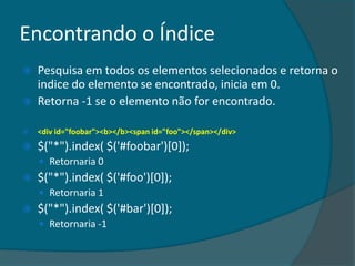 Encontrando o Índice
   Pesquisa em todos os elementos selecionados e retorna o
    indice do elemento se encontrado, inicia em 0.
   Retorna -1 se o elemento não for encontrado.

   <div id="foobar"><b></b><span id="foo"></span></div>
   $("*").index( $('#foobar')[0]);
     Retornaria 0
   $("*").index( $('#foo')[0]);
     Retornaria 1
   $("*").index( $('#bar')[0]);
     Retornaria -1
 