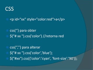 CSS
   <p id=“xx" style="color:red“>a</p>

 css(‘’) para obter
 $("# xx ").css('color') //retorna red


 css(‘’,’’) para alterar
 $("# xx ").css('color','blue');
 $("#xx").css({'color':'cyan', 'font-size':'90'});
 