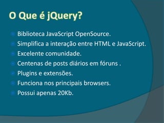  Biblioteca JavaScript OpenSource.
 Simplifica a interação entre HTML e JavaScript.
 Excelente comunidade.
 Centenas de posts diários em fóruns .
 Plugins e extensões.
 Funciona nos principais browsers.
 Possui apenas 20Kb.
 