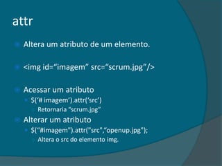 attr
   Altera um atributo de um elemento.

   <img id=“imagem” src=“scrum.jpg”/>

   Acessar um atributo
     $(‘# imagem’).attr(‘src’)
      ○ Retornaria “scrum.jpg”
   Alterar um atributo
     $(“#imagem").attr("src",“openup.jpg");
      ○ Altera o src do elemento img.
 