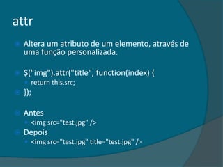 attr
   Altera um atributo de um elemento, através de
    uma função personalizada.

   $("img").attr("title", function(index) {
     return this.src;
   });

   Antes
     <img src="test.jpg" />
   Depois
     <img src="test.jpg" title="test.jpg" />
 