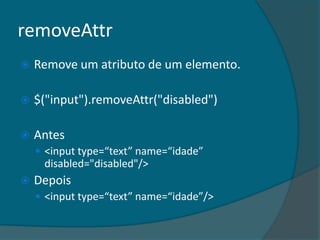 removeAttr
   Remove um atributo de um elemento.

   $("input").removeAttr("disabled")

   Antes
     <input type=“text” name=“idade”
     disabled="disabled"/>
   Depois
     <input type=“text” name=“idade”/>
 