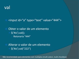 val

     <input id=“a” type=“text” value=“444”>

     Obter o valor de um elemento
       $(‘#a’).val();
        ○ Retonaria “444”


     Alterar o valor de um elemento
       $(‘#a’).val(“222”)


Não recomendado para elementos com multiplos (multi-select, multi-checkbox)
 