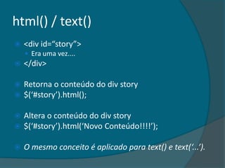 html() / text()
   <div id=“story”>
     Era uma vez....
   </div>

   Retorna o conteúdo do div story
   $(‘#story’).html();

   Altera o conteúdo do div story
   $(‘#story’).html(‘Novo Conteúdo!!!!’);

   O mesmo conceito é aplicado para text() e text(‘...’).
 