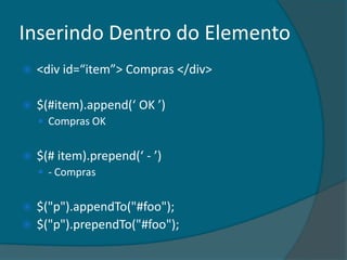 Inserindo Dentro do Elemento
   <div id=“item”> Compras </div>

   $(#item).append(‘ OK ’)
     Compras OK


   $(# item).prepend(‘ - ’)
     - Compras


 $("p").appendTo("#foo");
 $("p").prependTo("#foo");
 