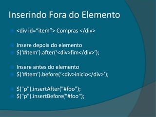 Inserindo Fora do Elemento
   <div id=“item”> Compras </div>

   Insere depois do elemento
   $(‘#item’).after(‘<div>fim</div>’);

   Insere antes do elemento
   $(‘#item’).before(‘<div>inicio</div>’);

   $("p").insertAfter("#foo");
   $("p").insertBefore("#foo");
 
