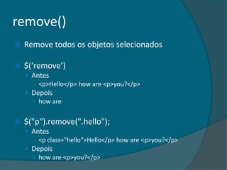 remove()
   Remove todos os objetos selecionados

   $(‘remove’)
     Antes
      ○ <p>Hello</p> how are <p>you?</p>
     Depois
      ○ how are


   $("p").remove(".hello");
     Antes
      ○ <p class="hello">Hello</p> how are <p>you?</p>
     Depois
      ○ how are <p>you?</p>
 