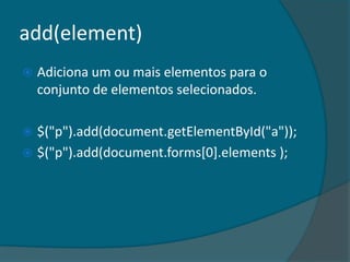add(element)
   Adiciona um ou mais elementos para o
    conjunto de elementos selecionados.

 $("p").add(document.getElementById("a"));
 $("p").add(document.forms[0].elements );
 
