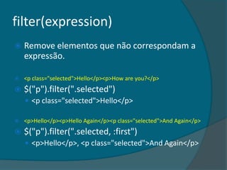filter(expression)
   Remove elementos que não correspondam a
    expressão.

   <p class="selected">Hello</p><p>How are you?</p>
   $("p").filter(".selected")
     <p class="selected">Hello</p>

   <p>Hello</p><p>Hello Again</p><p class="selected">And Again</p>
   $("p").filter(".selected, :first")
     <p>Hello</p>, <p class="selected">And Again</p>
 
