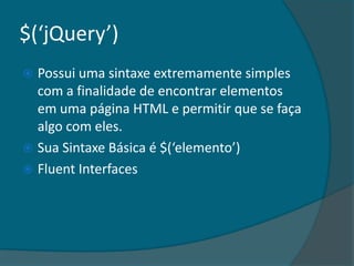 $(‘jQuery’)
 Possui uma sintaxe extremamente simples
  com a finalidade de encontrar elementos
  em uma página HTML e permitir que se faça
  algo com eles.
 Sua Sintaxe Básica é $(‘elemento’)
 Fluent Interfaces
 