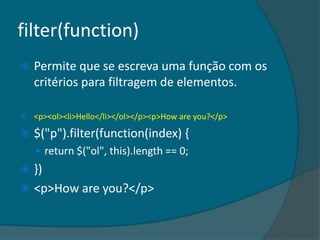 filter(function)
   Permite que se escreva uma função com os
    critérios para filtragem de elementos.

   <p><ol><li>Hello</li></ol></p><p>How are you?</p>

   $("p").filter(function(index) {
     return $("ol", this).length == 0;
 })
 <p>How are you?</p>
 
