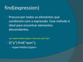 find(expression)
   Procura por todos os elementos que
    combinem com a expressão. Esse método é
    ideal para encontrar elementos
    descendentes.

   <p><span>Hello</span>, how are you?</p>

   $("p").find("span");
     <span>Hello</span>
 