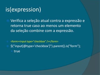 is(expression)
   Verifica a seleção atual contra a expressão e
    retorna true caso ao menos um elemento
    da seleção combine com a expressão.

   <form><input type="checkbox" /></form>
   $("input[@type='checkbox']").parent().is("form");
     true
 