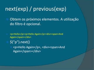 next(exp) / previous(exp)
   Obtem os próximos elementos. A utilização
    do filtro é opcional.

   <p>Hello</p><p>Hello Again</p><div><span>And
    Again</span></div>

   $("p").next()
     <p>Hello Again</p>, <div><span>And
      Again</span></div>
 