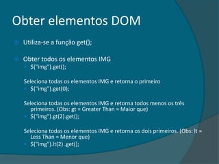 Obter elementos DOM
   Utiliza-se a função get();

   Obter todos os elementos IMG
     $("img").get();

    Seleciona todas os elementos IMG e retorna o primeiro
     $("img").get(0);

    Seleciona todas os elementos IMG e retorna todos menos os três
       primeiros. (Obs: gt = Greater Than = Maior que)
     $("img").gt(2).get();

    Seleciona todas os elementos IMG e retorna os dois primeiros. (Obs: lt =
       Less Than = Menor que)
     $("img").lt(2) .get();
 