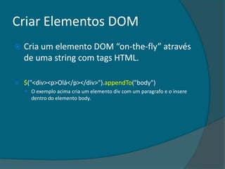 Criar Elementos DOM
   Cria um elemento DOM “on-the-fly” através
    de uma string com tags HTML.

   $("<div><p>Olá</p></div>").appendTo("body")
     O exemplo acima cria um elemento div com um paragrafo e o insere
      dentro do elemento body.
 