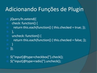 Adicionando Funções de Plugin
   jQuery.fn.extend({
    check: function() {
       return this.each(function() { this.checked = true; });
    },
    uncheck: function() {
       return this.each(function() { this.checked = false; });
    }
   });

   $("input[@type=checkbox]").check();
   $("input[@type=radio]").uncheck();
 
