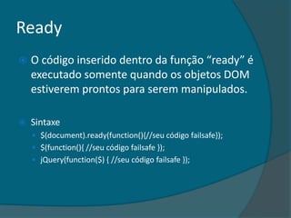 Ready
   O código inserido dentro da função “ready” é
    executado somente quando os objetos DOM
    estiverem prontos para serem manipulados.

   Sintaxe
     $(document).ready(function(){//seu código failsafe});
     $(function(){ //seu código failsafe });
     jQuery(function($) { //seu código failsafe });
 