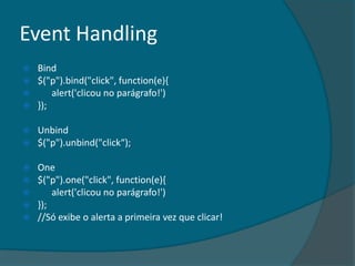 Event Handling
   Bind
   $("p").bind("click", function(e){
       alert('clicou no parágrafo!')
   });

   Unbind
   $("p").unbind("click“);

 One
 $("p").one("click", function(e){
     alert('clicou no parágrafo!')
 });
 //Só exibe o alerta a primeira vez que clicar!
 