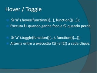 Hover / Toggle
 $(“a").hover(function(),…-, function(),…-);
 Executa f1 quando ganha foco e f2 quando perde.


 $(“a").toggle(function(),…-, function(),…-);
 Alterna entre a execução f1() e f2() a cada clique.
 