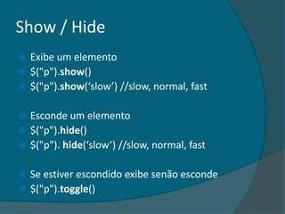 Show / Hide
 Exibe um elemento
 $("p").show()
 $("p").show(‘slow’) //slow, normal, fast


 Esconde um elemento
 $("p").hide()
 $("p"). hide(‘slow’) //slow, normal, fast


 Se estiver escondido exibe senão esconde
 $("p").toggle()
 