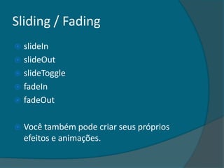 Sliding / Fading
 slideIn
 slideOut
 slideToggle
 fadeIn
 fadeOut


   Você também pode criar seus próprios
    efeitos e animações.
 