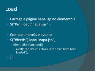 Load
 Carrega a página napa.jsp no elemento e
 $("#e").load(“napa.jsp ");


 Com parametrôs e evento
 $("#feeds").load(“napa.jsp",
     {limit: 25}, function(){
      ○ alert("The last 25 entries in the feed have been
         loaded");
   });
 