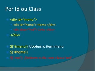 Por Id ou Class
   <div id=“menu”>
     <div id=“home”> Home </div>
     <div class=“red”> Links </div>
   </div>

 $(‘#menu’) //obtem o item menu
 $(‘#home’)
 $(‘.red’) //obtem o div com class=‘red’
 