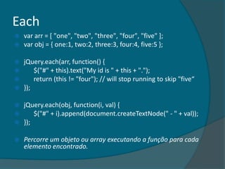 Each
   var arr = [ "one", "two", "three", "four", "five" ];
   var obj = { one:1, two:2, three:3, four:4, five:5 };

   jQuery.each(arr, function() {
       $("#" + this).text("My id is " + this + ".");
       return (this != "four"); // will stop running to skip "five“
   });

   jQuery.each(obj, function(i, val) {
       $("#" + i).append(document.createTextNode(" - " + val));
   });

   Percorre um objeto ou array executando a função para cada
    elemento encontrado.
 