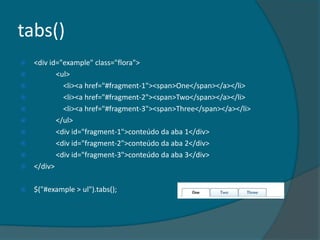 tabs()
   <div id="example" class="flora">
          <ul>
            <li><a href="#fragment-1"><span>One</span></a></li>
            <li><a href="#fragment-2"><span>Two</span></a></li>
            <li><a href="#fragment-3"><span>Three</span></a></li>
          </ul>
          <div id="fragment-1">conteúdo da aba 1</div>
          <div id="fragment-2">conteúdo da aba 2</div>
          <div id="fragment-3">conteúdo da aba 3</div>
   </div>

   $("#example > ul").tabs();
 