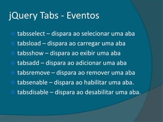 jQuery Tabs - Eventos
 tabsselect – dispara ao selecionar uma aba
 tabsload – dispara ao carregar uma aba
 tabsshow – dispara ao exibir uma aba
 tabsadd – dispara ao adicionar uma aba
 tabsremove – dispara ao remover uma aba
 tabsenable – dispara ao habilitar uma aba.
 tabsdisable – dispara ao desabilitar uma aba.
 