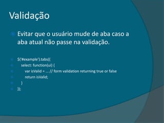 Validação
   Evitar que o usuário mude de aba caso a
    aba atual não passe na validação.

   $('#example').tabs({
       select: function(ui) {
         var isValid = ... // form validation returning true or false
         return isValid;
       }
   });
 