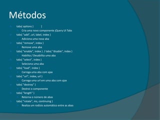 Métodos
   tabs( options )        ]
      Cria uma novo componente jQuery UI Tabs
   tabs( "add", url, label, index )
      Adiciona uma nova aba
   tabs( "remove", index )
      Remove uma aba
   tabs( "enable", index ) / tabs( "disable", index )
      Habilita / Desabilita uma aba
   tabs( "select", index )
      Seleciona uma aba
   tabs( "load", index )
      Carrega uma aba com ajax
   tabs( "url", index, url )
      Carrega uma url em uma aba com ajax
   tabs( "destroy" )
      Destroi o componente
   tabs( "length" )
      Retorna o número de abas
   tabs( "rotate", ms, continuing )
      Realiza um rodízio automático entre as abas
 