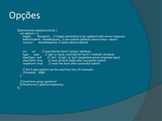 Opções
   $(document).ready(function() {
      var options = {
        target:    '#output1', // target element(s) to be updated with server response
        beforeSubmit: showRequest, // pre-submit callback (return false = abort)
        success:     showResponse // post-submit callback

           url:   url     // override for form's 'action' attribute
           type: type        // 'get' or 'post', override for form's 'method' attribute
           dataType: null      // 'xml', 'script', or 'json' (expected server response type)
           clearForm: true      // clear all form fields after successful submit
           resetForm: true       // reset the form after successful submit
           // the $.ajax options can be used here too, for example:
           //timeout: 3000
      };
       // bind form using 'ajaxForm'
       $('#myForm1').ajaxForm(options);
    });
 