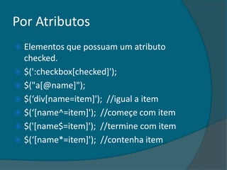 Por Atributos
 Elementos que possuam um atributo
  checked.
 $(':checkbox[checked]');
 $("a[@name]");
 $(‘div*name=item+'); //igual a item
 $(‘*name^=item+'); //começe com item
 $('[name$=item]'); //termine com item
 $(‘*name*=item+'); //contenha item
 
