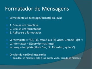 Formatador de Mensagens
   Semelhante ao Message.format() do Java!

 1. Cria-se um template.
 2. Cria-se um formatador.
 3. Aplica-se o formatador.

 var template = “,0-, ,1-, esta é sua ,2- visita. Grande ,1-!! ”;
 var formatter = jQuery.format(msg);
 var msg = template(‘Bom Dia’, ‘Sr. Ricardex’, ‘quinta’);


   O valor da variável msg seria:
     Bom Dia, Sr. Ricardex, esta é sua quinta visita. Grande Sr. Ricardex!!
 